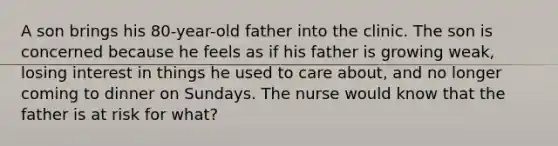 A son brings his 80-year-old father into the clinic. The son is concerned because he feels as if his father is growing weak, losing interest in things he used to care about, and no longer coming to dinner on Sundays. The nurse would know that the father is at risk for what?