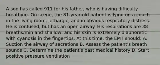 A son has called 911 for his​ father, who is having difficulty breathing. On​ scene, the​ 81-year-old patient is lying on a couch in the living​ room, lethargic, and in obvious respiratory distress. He is​ confused, but has an open airway. His respirations are 38​ breaths/min and​ shallow, and his skin is extremely diaphoretic with cyanosis in the fingertips. At this​ time, the EMT​ should: A. Suction the airway of secretions B. Assess the​ patient's breath sounds C. Determine the​ patient's past medical history D. Start positive pressure ventilation