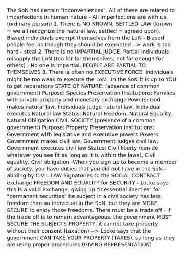 The SoN has certain "inconveniences". All of these are related to imperfections in human nature - All imperfections are with us (ordinary person) 1. There is NO KNOWN, SETTLED LAW (known = we all recognize the natural law, settled = agreed upon). Biased individuals exempt themselves from the LoN - Biased people feel as though they should be exempted --> work is too hard - steal 2. There is no IMPARTIAL JUDGE. Partial individuals misapply the LoN (too far for themselves, not far enough for others) - No one is impartial, PEOPLE ARE PARTIAL TO THEMSELVES 3. There is often no EXECUTIVE FORCE. Individuals might be too weak to execute the LoN - In the SoN it is up to YOU to get reparations STATE OF NATURE: (absence of common government) Purpose: Species Preservation Institutions: Families with private property and monetary exchange Powers: God makes natural law, Individuals judge natural law, Individual executes Natural law Status: Natural Freedom, Natural Equality, Natural Obligation CIVIL SOCIETY (presence of a common government) Purpose: Property Preservation Institutions: Government with legislative and executive powers Powers: Government makes civil law, Government judges civil law, Government executes civil law Status: Civil liberty (can do whatever you see fit as long as it is within the laws), Civil equality, Civil obligation -When you sign up to become a member of society, you have duties that you did not have in the SoN - abiding by CIVIL LAW Signatories to the SOCIAL CONTRACT exchange FREEDOM AND EQUALITY for SECURITY - Locke says this is a valid exchange, giving up "inessential liberties" for "permanent securities" he subject in a civil society has less freedom than an individual in the SoN, but they are MORE SECURE to enjoy those freedoms. There must be a trade off - If the trade off is to remain advantageous, the government MUST SECURE THE SUBJECTS PROPERTY, it cannot take property without their consent (taxation) --> Locke says that the government CAN TAKE YOUR PROPERTY (TAXES), so long as they are using proper procedures (GIVING REPRESENTATION)