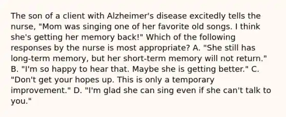 The son of a client with Alzheimer's disease excitedly tells the nurse, "Mom was singing one of her favorite old songs. I think she's getting her memory back!" Which of the following responses by the nurse is most appropriate? A. "She still has long-term memory, but her short-term memory will not return." B. "I'm so happy to hear that. Maybe she is getting better." C. "Don't get your hopes up. This is only a temporary improvement." D. "I'm glad she can sing even if she can't talk to you."