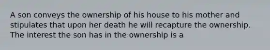 A son conveys the ownership of his house to his mother and stipulates that upon her death he will recapture the ownership. The interest the son has in the ownership is a