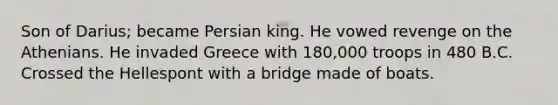 Son of Darius; became Persian king. He vowed revenge on the Athenians. He invaded Greece with 180,000 troops in 480 B.C. Crossed the Hellespont with a bridge made of boats.