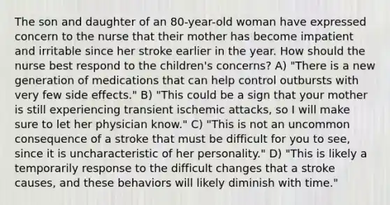 The son and daughter of an 80-year-old woman have expressed concern to the nurse that their mother has become impatient and irritable since her stroke earlier in the year. How should the nurse best respond to the children's concerns? A) "There is a new generation of medications that can help control outbursts with very few side effects." B) "This could be a sign that your mother is still experiencing transient ischemic attacks, so I will make sure to let her physician know." C) "This is not an uncommon consequence of a stroke that must be difficult for you to see, since it is uncharacteristic of her personality." D) "This is likely a temporarily response to the difficult changes that a stroke causes, and these behaviors will likely diminish with time."