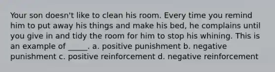 Your son doesn't like to clean his room. Every time you remind him to put away his things and make his bed, he complains until you give in and tidy the room for him to stop his whining. This is an example of _____. a. positive punishment b. negative punishment c. positive reinforcement d. negative reinforcement