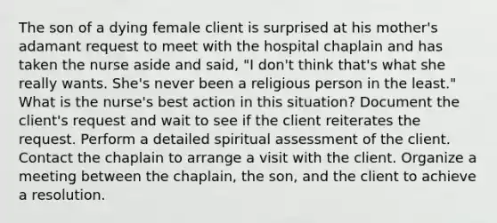 The son of a dying female client is surprised at his mother's adamant request to meet with the hospital chaplain and has taken the nurse aside and said, "I don't think that's what she really wants. She's never been a religious person in the least." What is the nurse's best action in this situation? Document the client's request and wait to see if the client reiterates the request. Perform a detailed spiritual assessment of the client. Contact the chaplain to arrange a visit with the client. Organize a meeting between the chaplain, the son, and the client to achieve a resolution.