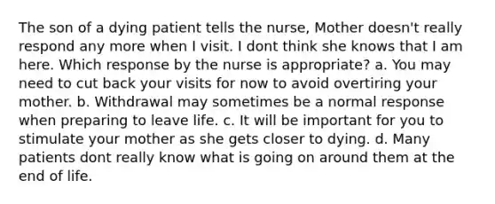 The son of a dying patient tells the nurse, Mother doesn't really respond any more when I visit. I dont think she knows that I am here. Which response by the nurse is appropriate? a. You may need to cut back your visits for now to avoid overtiring your mother. b. Withdrawal may sometimes be a normal response when preparing to leave life. c. It will be important for you to stimulate your mother as she gets closer to dying. d. Many patients dont really know what is going on around them at the end of life.