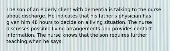 The son of an elderly client with dementia is talking to the nurse about discharge. He indicates that his father's physician has given him 48 hours to decide on a living situation. The nurse discusses possible living arrangements and provides contact information. The nurse knows that the son requires further teaching when he says: