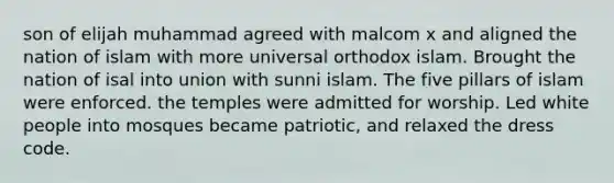 son of elijah muhammad agreed with malcom x and aligned the nation of islam with more universal orthodox islam. Brought the nation of isal into union with sunni islam. The five pillars of islam were enforced. the temples were admitted for worship. Led white people into mosques became patriotic, and relaxed the dress code.