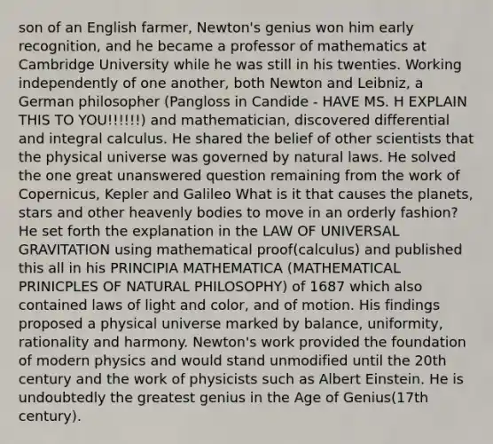 son of an English farmer, Newton's genius won him early recognition, and he became a professor of mathematics at Cambridge University while he was still in his twenties. Working independently of one another, both Newton and Leibniz, a German philosopher (Pangloss in Candide - HAVE MS. H EXPLAIN THIS TO YOU!!!!!!) and mathematician, discovered differential and integral calculus. He shared the belief of other scientists that the physical universe was governed by natural laws. He solved the one great unanswered question remaining from the work of Copernicus, Kepler and Galileo What is it that causes the planets, stars and other heavenly bodies to move in an orderly fashion? He set forth the explanation in the LAW OF UNIVERSAL GRAVITATION using mathematical proof(calculus) and published this all in his PRINCIPIA MATHEMATICA (MATHEMATICAL PRINICPLES OF NATURAL PHILOSOPHY) of 1687 which also contained laws of light and color, and of motion. His findings proposed a physical universe marked by balance, uniformity, rationality and harmony. Newton's work provided the foundation of modern physics and would stand unmodified until the 20th century and the work of physicists such as Albert Einstein. He is undoubtedly the greatest genius in the Age of Genius(17th century).