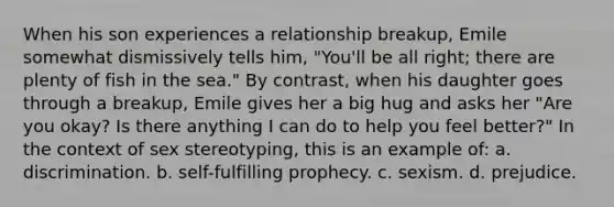 When his son experiences a relationship breakup, Emile somewhat dismissively tells him, "You'll be all right; there are plenty of fish in the sea." By contrast, when his daughter goes through a breakup, Emile gives her a big hug and asks her "Are you okay? Is there anything I can do to help you feel better?" In the context of sex stereotyping, this is an example of: a. discrimination. b. self-fulfilling prophecy. c. sexism. d. prejudice.