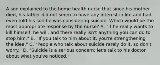 A son explained to the home health nurse that since his mother died, his father did not seem to have any interest in life and had even told his son he was considering suicide. Which would be the most appropriate response by the nurse? A. "If he really wants to kill himself, he will, and there really isn't anything you can do to stop him." B. "If you talk to him about it, you're strengthening the idea." C. "People who talk about suicide rarely do it, so don't worry." D. "Suicide is a serious concern; let's talk to his doctor about what you've noticed."