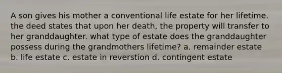 A son gives his mother a conventional life estate for her lifetime. the deed states that upon her death, the property will transfer to her granddaughter. what type of estate does the granddaughter possess during the grandmothers lifetime? a. remainder estate b. life estate c. estate in reverstion d. contingent estate