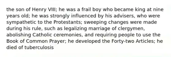 the son of Henry VIII; he was a frail boy who became king at nine years old; he was strongly influenced by his advisers, who were sympathetic to the Protestants; sweeping changes were made during his rule, such as legalizing marriage of clergymen, abolishing Catholic ceremonies, and requiring people to use the Book of Common Prayer; he developed the Forty-two Articles; he died of tuberculosis