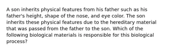 A son inherits physical features from his father such as his​ father's height, shape of the​ nose, and eye color. The son inherits these physical features due to the hereditary material that was passed from the father to the son. Which of the following biological materials is responsible for this biological​ process?