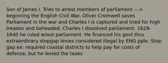 Son of James I. Tries to arrest members of parliament ---> beginning the English Civil War. Oliver Cromwell saves Parliament in the war and Charles I is captured and tried for high treason and beheaded. Charles I dissolved parliament. 1629-1640 he ruled w/out parliament. He financed his govt thru extraordinary stopgap levies considered illegal by ENG pple. Stop gap ex: required coastal districts to help pay for costs of defense, but he levied the taxes