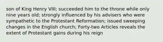 son of King Henry VIII; succeeded him to the throne while only nine years old; strongly influenced by his advisers who were sympathetic to the Protestant Reformation; issued sweeping changes in the English church; Forty-two Articles reveals the extent of Protestant gains during his reign