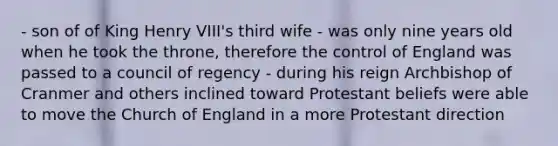 - son of of King Henry VIII's third wife - was only nine years old when he took the throne, therefore the control of England was passed to a council of regency - during his reign Archbishop of Cranmer and others inclined toward Protestant beliefs were able to move the Church of England in a more Protestant direction