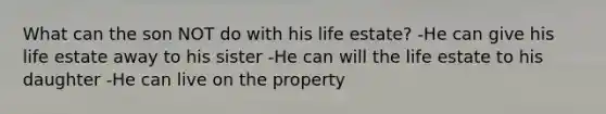 What can the son NOT do with his life estate? -He can give his life estate away to his sister -He can will the life estate to his daughter -He can live on the property