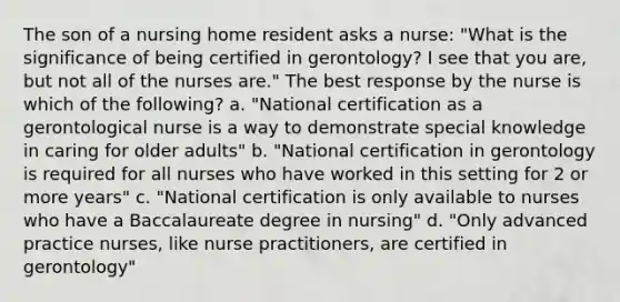 The son of a nursing home resident asks a nurse: "What is the significance of being certified in gerontology? I see that you are, but not all of the nurses are." The best response by the nurse is which of the following? a. "National certification as a gerontological nurse is a way to demonstrate special knowledge in caring for older adults" b. "National certification in gerontology is required for all nurses who have worked in this setting for 2 or more years" c. "National certification is only available to nurses who have a Baccalaureate degree in nursing" d. "Only advanced practice nurses, like nurse practitioners, are certified in gerontology"