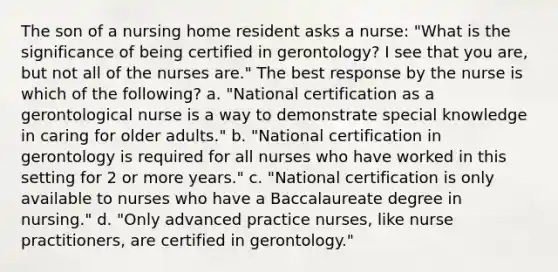 The son of a nursing home resident asks a nurse: "What is the significance of being certified in gerontology? I see that you are, but not all of the nurses are." The best response by the nurse is which of the following? a. "National certification as a gerontological nurse is a way to demonstrate special knowledge in caring for older adults." b. "National certification in gerontology is required for all nurses who have worked in this setting for 2 or more years." c. "National certification is only available to nurses who have a Baccalaureate degree in nursing." d. "Only advanced practice nurses, like nurse practitioners, are certified in gerontology."