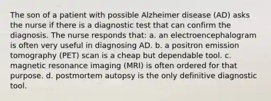 The son of a patient with possible Alzheimer disease (AD) asks the nurse if there is a diagnostic test that can confirm the diagnosis. The nurse responds that: a. an electroencephalogram is often very useful in diagnosing AD. b. a positron emission tomography (PET) scan is a cheap but dependable tool. c. magnetic resonance imaging (MRI) is often ordered for that purpose. d. postmortem autopsy is the only definitive diagnostic tool.