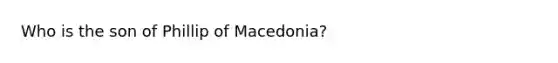 Who is the son of Phillip of Macedonia?