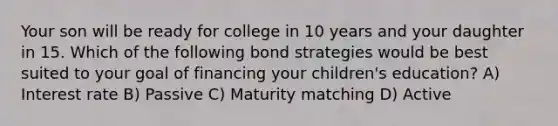 Your son will be ready for college in 10 years and your daughter in 15. Which of the following bond strategies would be best suited to your goal of financing your children's education? A) Interest rate B) Passive C) Maturity matching D) Active