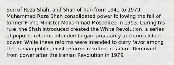 Son of Reza Shah, and Shah of Iran from 1941 to 1979. Muhammad Reza Shah consolidated power following the fall of former Prime Minister Mohammad Mosaddeq in 1953. During his rule, the Shah introduced created the White Revolution, a series of populist reforms intended to gain popularity and consolidate power. While these reforms were intended to curry favor among the Iranian public, most reforms resulted in failure. Removed from power after the Iranian Revolution in 1979.