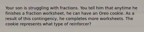 Your son is struggling with fractions. You tell him that anytime he finishes a fraction worksheet, he can have an Oreo cookie. As a result of this contingency, he completes more worksheets. The cookie represents what type of reinforcer?