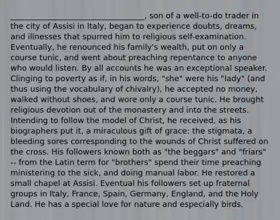 __________________________________, son of a well-to-do trader in the city of Assisi in Italy, began to experience doubts, dreams, and illnesses that spurred him to religious self-examination. Eventually, he renounced his family's wealth, put on only a course tunic, and went about preaching repentance to anyone who would listen. By all accounts he was an exceptional speaker. Clinging to poverty as if, in his words, "she" were his "lady" (and thus using the vocabulary of chivalry), he accepted no money, walked without shoes, and wore only a course tunic. He brought religious devotion out of the monastery and into the streets. Intending to follow the model of Christ, he received, as his biographers put it, a miraculous gift of grace: the stigmata, a bleeding sores corresponding to the wounds of Christ suffered on the cross. His followers known both as "the beggars" and "friars" -- from the Latin term for "brothers" spend their time preaching ministering to the sick, and doing manual labor. He restored a small chapel at Assisi. Eventual his followers set up fraternal groups in Italy, France, Spain, Germany, England, and the Holy Land. He has a special love for nature and especially birds.