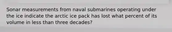 Sonar measurements from naval submarines operating under the ice indicate the arctic ice pack has lost what percent of its volume in less than three decades?