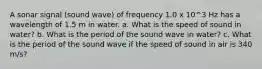 A sonar signal (sound wave) of frequency 1.0 x 10^3 Hz has a wavelength of 1.5 m in water. a. What is the speed of sound in water? b. What is the period of the sound wave in water? c. What is the period of the sound wave if the speed of sound in air is 340 m/s?