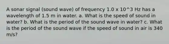 A sonar signal (sound wave) of frequency 1.0 x 10^3 Hz has a wavelength of 1.5 m in water. a. What is the speed of sound in water? b. What is the period of the sound wave in water? c. What is the period of the sound wave if the speed of sound in air is 340 m/s?