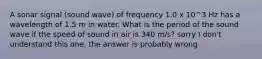 A sonar signal (sound wave) of frequency 1.0 x 10^3 Hz has a wavelength of 1.5 m in water. What is the period of the sound wave if the speed of sound in air is 340 m/s? sorry I don't understand this one, the answer is probably wrong