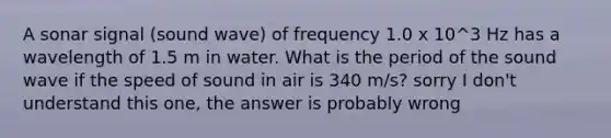 A sonar signal (sound wave) of frequency 1.0 x 10^3 Hz has a wavelength of 1.5 m in water. What is the period of the sound wave if the speed of sound in air is 340 m/s? sorry I don't understand this one, the answer is probably wrong