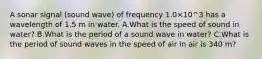 A sonar signal (sound wave) of frequency 1.0×10^3 has a wavelength of 1.5 m in water. A.What is the speed of sound in water? B.What is the period of a sound wave in water? C.What is the period of sound waves in the speed of air in air is 340 m?