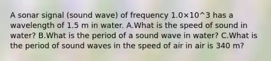 A sonar signal (sound wave) of frequency 1.0×10^3 has a wavelength of 1.5 m in water. A.What is the speed of sound in water? B.What is the period of a sound wave in water? C.What is the period of sound waves in the speed of air in air is 340 m?