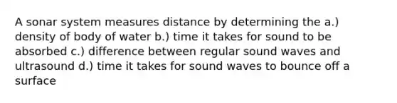 A sonar system measures distance by determining the a.) density of body of water b.) time it takes for sound to be absorbed c.) difference between regular sound waves and ultrasound d.) time it takes for sound waves to bounce off a surface