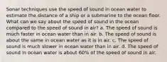 Sonar techniques use the speed of sound in ocean water to estimate the distance of a ship or a submarine to the ocean floor. What can we say about the speed of sound in the ocean compared to the speed of sound in air? a. The speed of sound is much faster in ocean water than in air. b. The speed of sound is about the same in ocean water as it is in air. c. The speed of sound is much slower in ocean water than in air. d. The speed of sound in ocean water is about 60% of the speed of sound in air.