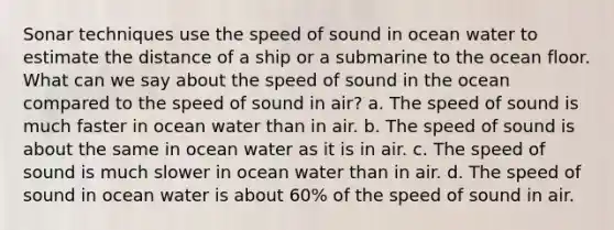 Sonar techniques use the speed of sound in ocean water to estimate the distance of a ship or a submarine to the ocean floor. What can we say about the speed of sound in the ocean compared to the speed of sound in air? a. The speed of sound is much faster in ocean water than in air. b. The speed of sound is about the same in ocean water as it is in air. c. The speed of sound is much slower in ocean water than in air. d. The speed of sound in ocean water is about 60% of the speed of sound in air.