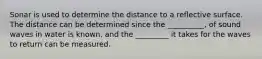 Sonar is used to determine the distance to a reflective surface. The distance can be determined since the __________, of sound waves in water is known, and the _________ it takes for the waves to return can be measured.