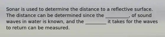 Sonar is used to determine the distance to a reflective surface. The distance can be determined since the __________, of sound waves in water is known, and the _________ it takes for the waves to return can be measured.