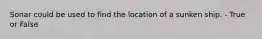 Sonar could be used to find the location of a sunken ship. - True or False