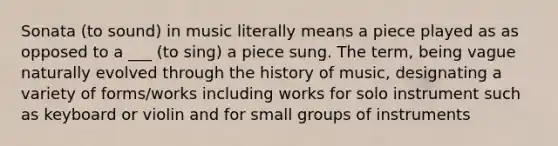 Sonata (to sound) in music literally means a piece played as as opposed to a ___ (to sing) a piece sung. The term, being vague naturally evolved through the history of music, designating a variety of forms/works including works for solo instrument such as keyboard or violin and for small groups of instruments