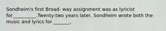 Sondheim's first Broad- way assignment was as lyricist for__________.Twenty-two years later, Sondheim wrote both the music and lyrics for _______,