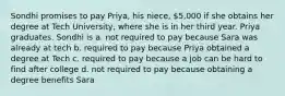 Sondhi promises to pay Priya, his niece, 5,000 if she obtains her degree at Tech University, where she is in her third year. Priya graduates. Sondhi is a. not required to pay because Sara was already at tech b. required to pay because Priya obtained a degree at Tech c. required to pay because a job can be hard to find after college d. not required to pay because obtaining a degree benefits Sara