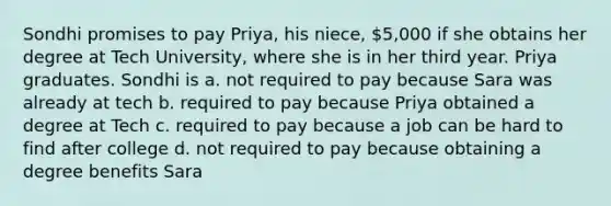 Sondhi promises to pay Priya, his niece, 5,000 if she obtains her degree at Tech University, where she is in her third year. Priya graduates. Sondhi is a. not required to pay because Sara was already at tech b. required to pay because Priya obtained a degree at Tech c. required to pay because a job can be hard to find after college d. not required to pay because obtaining a degree benefits Sara