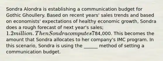 Sondra Alondra is establishing a communication budget for Gothic Ghoullery. Based on recent years' sales trends and based on economists' expectations of healthy economic growth, Sondra does a rough forecast of next year's sales; 1.2 million. Then Sondra computes 7% of that total:84,000. This becomes the amount that Sondra allocates to her company's IMC program. In this scenario, Sondra is using the ______ method of setting a communication budget.