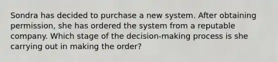 Sondra has decided to purchase a new system. After obtaining permission, she has ordered the system from a reputable company. Which stage of the decision-making process is she carrying out in making the order?