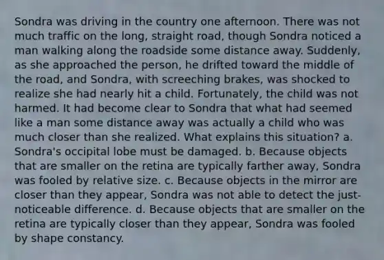 Sondra was driving in the country one afternoon. There was not much traffic on the long, straight road, though Sondra noticed a man walking along the roadside some distance away. Suddenly, as she approached the person, he drifted toward the middle of the road, and Sondra, with screeching brakes, was shocked to realize she had nearly hit a child. Fortunately, the child was not harmed. It had become clear to Sondra that what had seemed like a man some distance away was actually a child who was much closer than she realized. What explains this situation? a. Sondra's occipital lobe must be damaged. b. Because objects that are smaller on the retina are typically farther away, Sondra was fooled by relative size. c. Because objects in the mirror are closer than they appear, Sondra was not able to detect the just-noticeable difference. d. Because objects that are smaller on the retina are typically closer than they appear, Sondra was fooled by shape constancy.